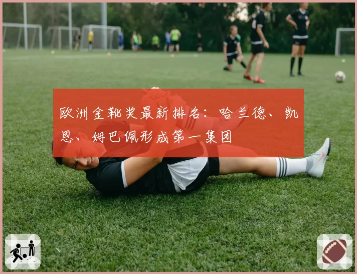 欧洲金靴奖最新排名：哈兰德、凯恩、姆巴佩形成第一集团