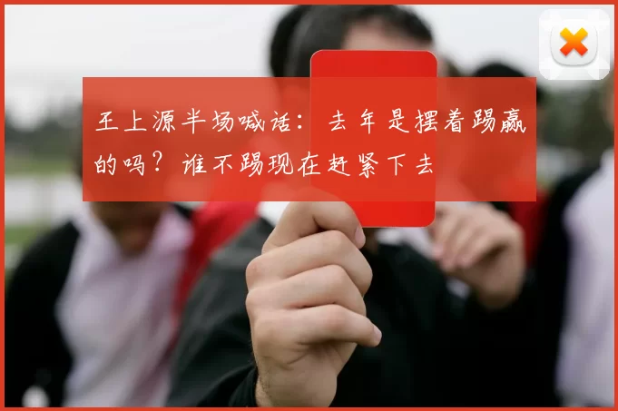 王上源半场喊话：去年是摆着踢赢的吗？谁不踢现在赶紧下去