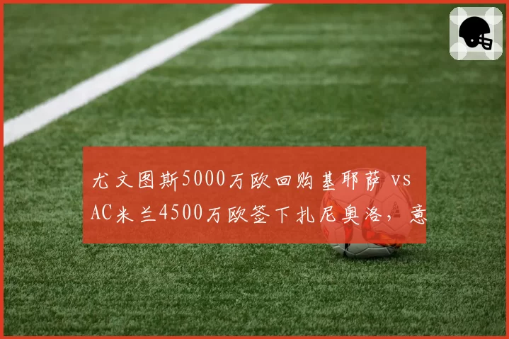 尤文图斯5000万欧回购基耶萨 vs AC米兰4500万欧签下扎尼奥洛，意甲边锋回归与新生谁更划算