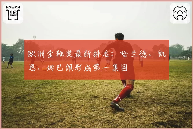 欧洲金靴奖最新排名：哈兰德、凯恩、姆巴佩形成第一集团