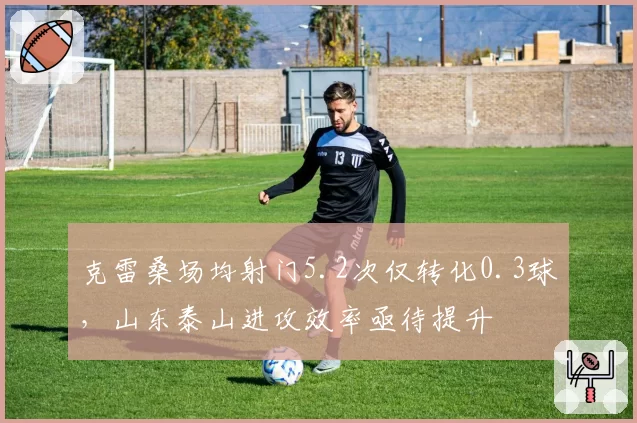 克雷桑场均射门5.2次仅转化0.3球，山东泰山进攻效率亟待提升