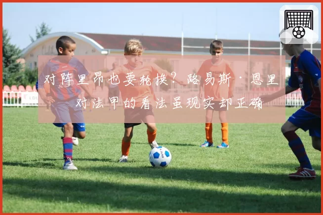 对阵里昂也要轮换？路易斯·恩里克对法甲的看法虽现实却正确