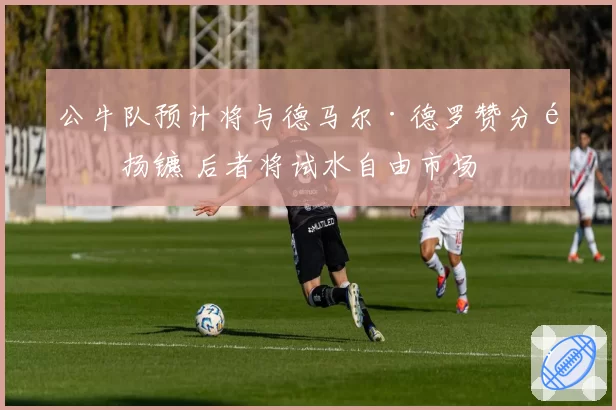 公牛队预计将与德马尔·德罗赞分道扬镳 后者将试水自由市场