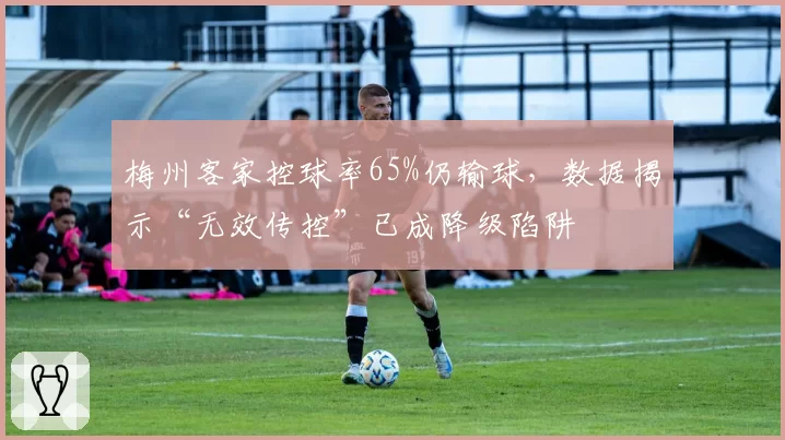 梅州客家控球率65%仍输球，数据揭示“无效传控”已成降级陷阱
