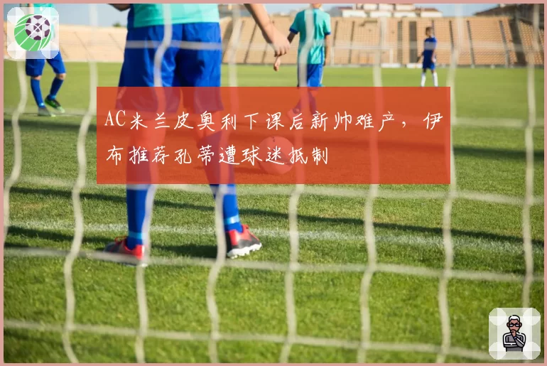 AC米兰皮奥利下课后新帅难产，伊布推荐孔蒂遭球迷抵制