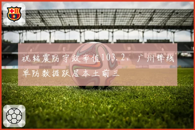 祝铭震防守效率值103.2，广州锋线单防数据跃居本土前三