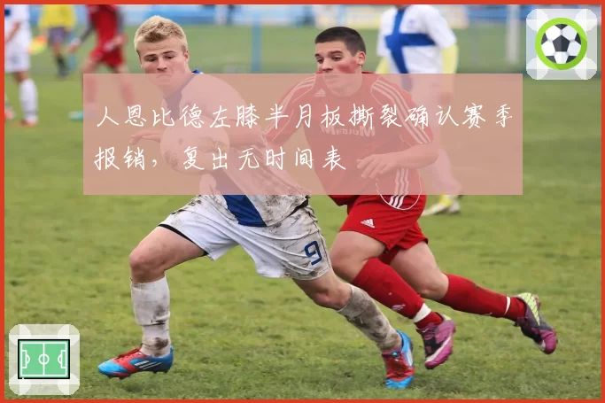 人恩比德左膝半月板撕裂确认赛季报销，复出无时间表