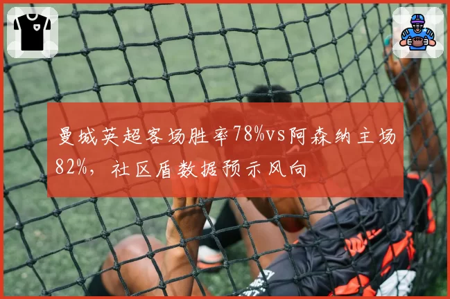 曼城英超客场胜率78%vs阿森纳主场82%,社区盾数据预示风向
