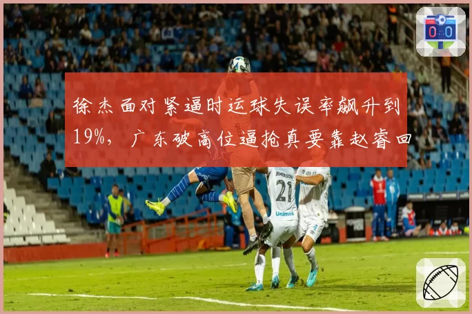 徐杰面对紧逼时运球失误率飙升到19%,广东破高位逼抢真要靠赵睿回归救场?
