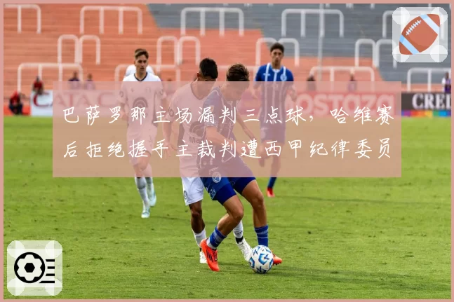 巴萨罗那主场漏判三点球，哈维赛后拒绝握手主裁判遭西甲纪律委员会调查