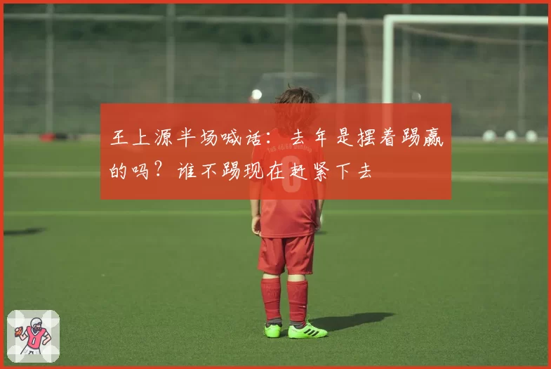 王上源半场喊话：去年是摆着踢赢的吗？谁不踢现在赶紧下去