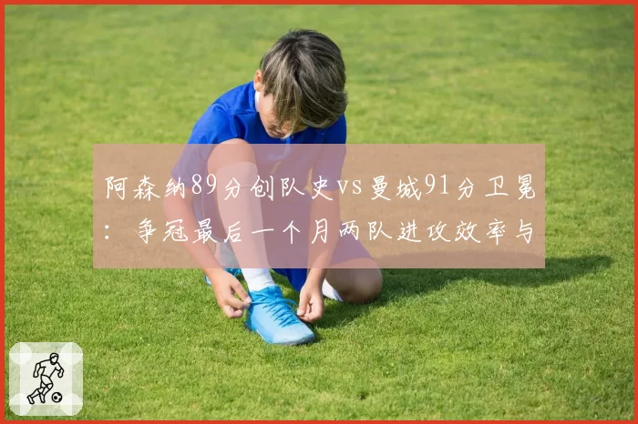 阿森纳89分创队史vs曼城91分卫冕：争冠最后一个月两队进攻效率与关键失误深度对比