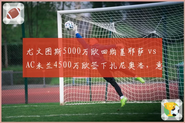 尤文图斯5000万欧回购基耶萨 vs AC米兰4500万欧签下扎尼奥洛，意甲边锋回归与新生谁更划算