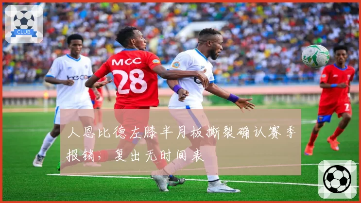人恩比德左膝半月板撕裂确认赛季报销，复出无时间表