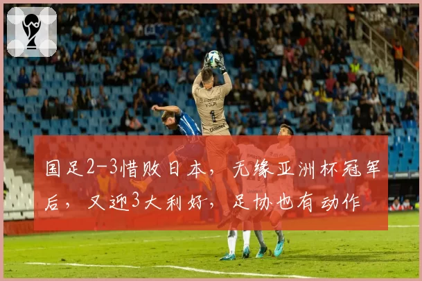 国足2-3惜败日本，无缘亚洲杯冠军后，又迎3大利好，足协也有动作