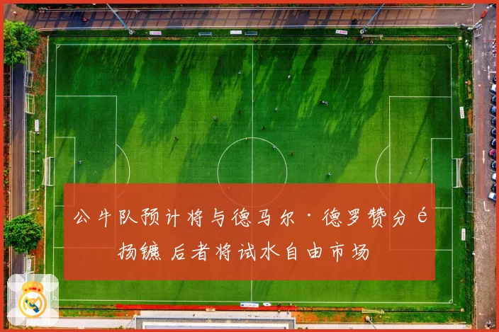 公牛队预计将与德马尔·德罗赞分道扬镳 后者将试水自由市场