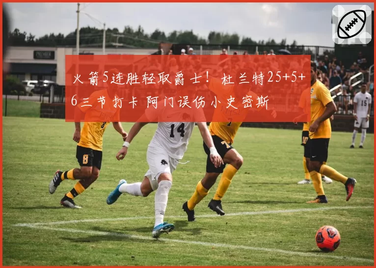 火箭5连胜轻取爵士！杜兰特25+5+6三节打卡 阿门误伤小史密斯