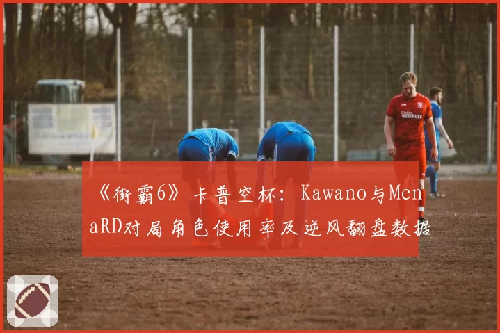 《街霸6》卡普空杯：Kawano与MenaRD对局角色使用率及逆风翻盘数据统计