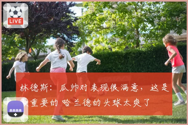 林德斯：瓜帅对表现很满意，这是最重要的 哈兰德的头球太爽了