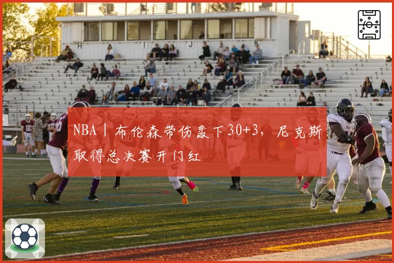 NBA｜布伦森带伤轰下30+3，尼克斯取得总决赛开门红