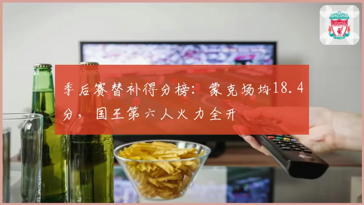 季后赛替补得分榜：蒙克场均18.4分，国王第六人火力全开