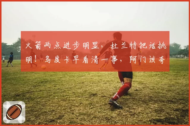 火箭两点进步明显，杜兰特把话挑明！乌度卡早看清一事，阿门该夸