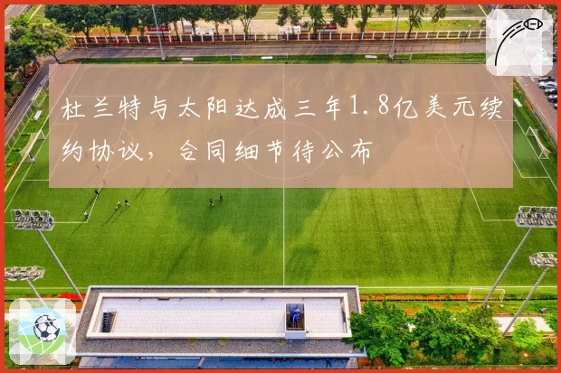杜兰特与太阳达成三年1.8亿美元续约协议,合同细节待公布