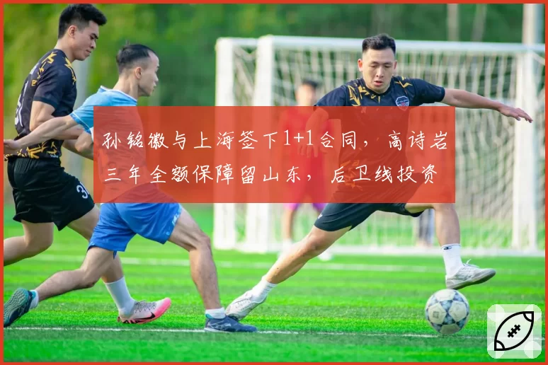 孙铭徽与上海签下1+1合同，高诗岩三年全额保障留山东，后卫线投资风险偏好对比