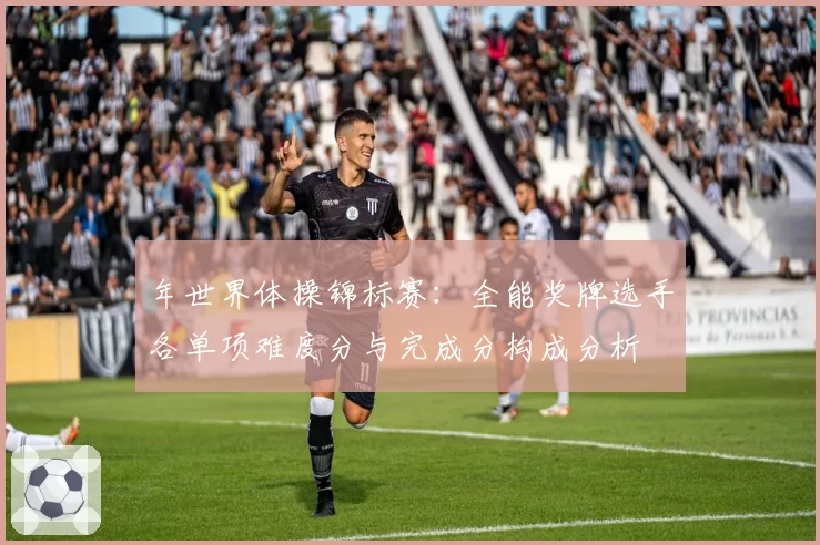 年世界体操锦标赛：全能奖牌选手各单项难度分与完成分构成分析