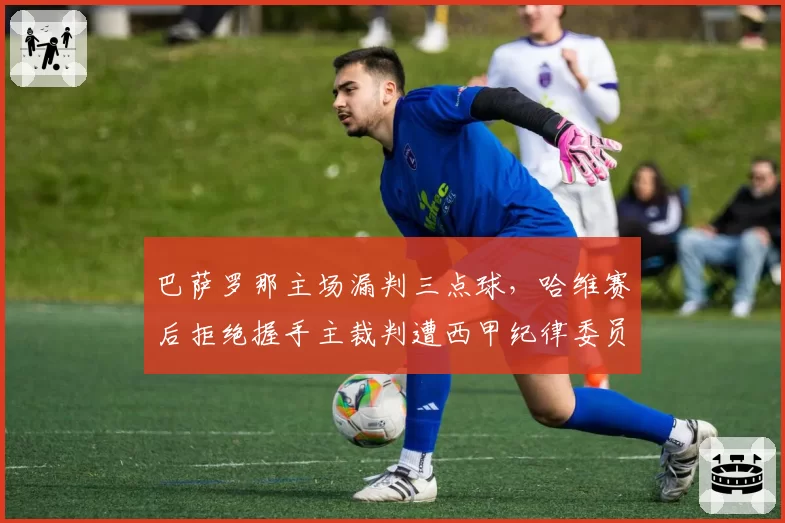巴萨罗那主场漏判三点球，哈维赛后拒绝握手主裁判遭西甲纪律委员会调查