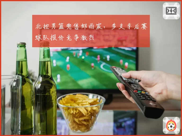 北控男篮兜售邹雨宸，多支季后赛球队报价竞争激烈
