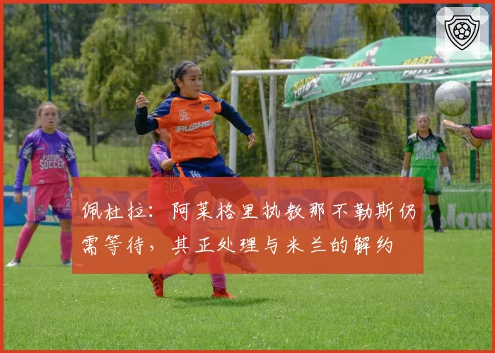 佩杜拉：阿莱格里执教那不勒斯仍需等待，其正处理与米兰的解约