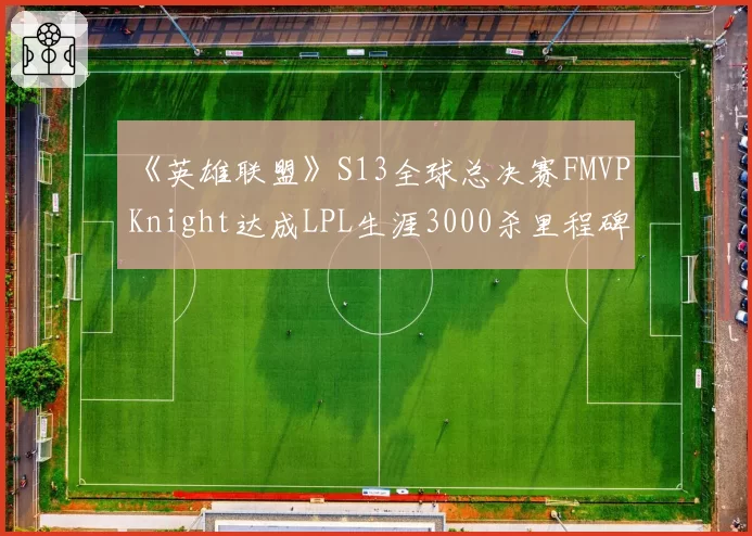《英雄联盟》S13全球总决赛FMVP Knight达成LPL生涯3000杀里程碑