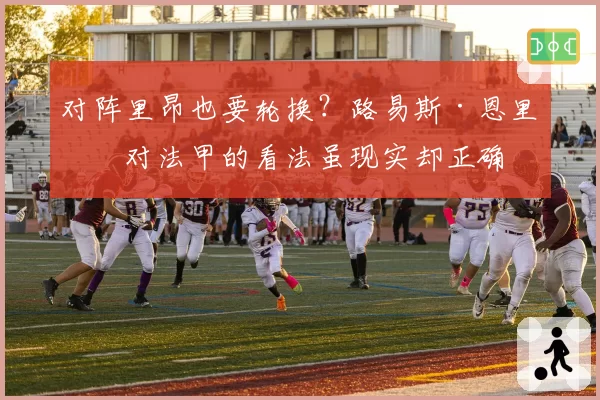 对阵里昂也要轮换？路易斯·恩里克对法甲的看法虽现实却正确