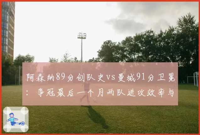 阿森纳89分创队史vs曼城91分卫冕：争冠最后一个月两队进攻效率与关键失误深度对比