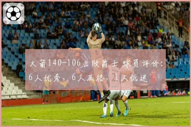 火箭140-106击败爵士 球员评价:6人优秀,6人及格,1人低迷