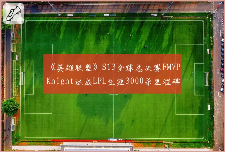 《英雄联盟》S13全球总决赛FMVP Knight达成LPL生涯3000杀里程碑