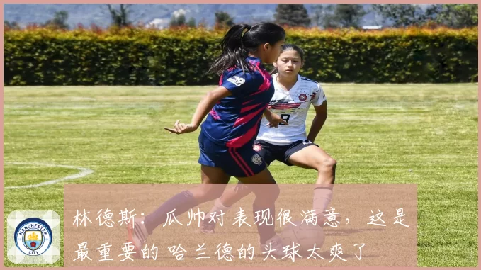 林德斯：瓜帅对表现很满意，这是最重要的 哈兰德的头球太爽了