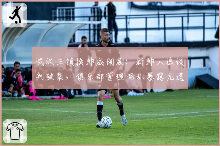 武汉三镇换帅成闹剧：新帅人选谈判破裂，俱乐部管理混乱暴露无遗