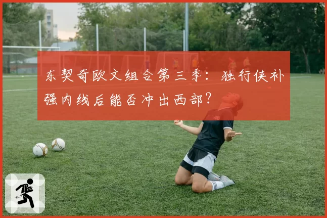 东契奇欧文组合第三季：独行侠补强内线后能否冲出西部？