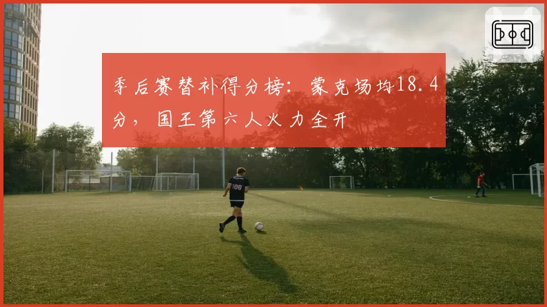季后赛替补得分榜：蒙克场均18.4分，国王第六人火力全开