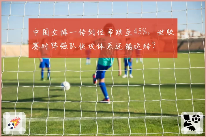 中国女排一传到位率跌至45%，世联赛对阵强队快攻体系还能运转？