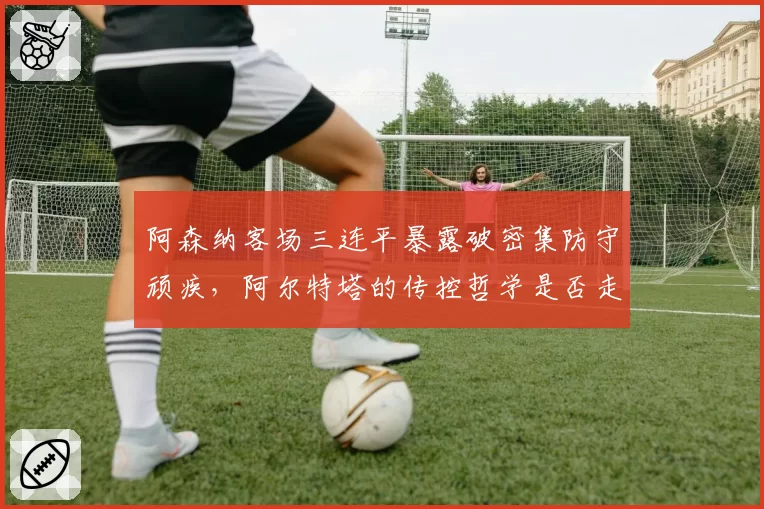 阿森纳客场三连平暴露破密集防守顽疾,阿尔特塔的传控哲学是否走到十字路口?