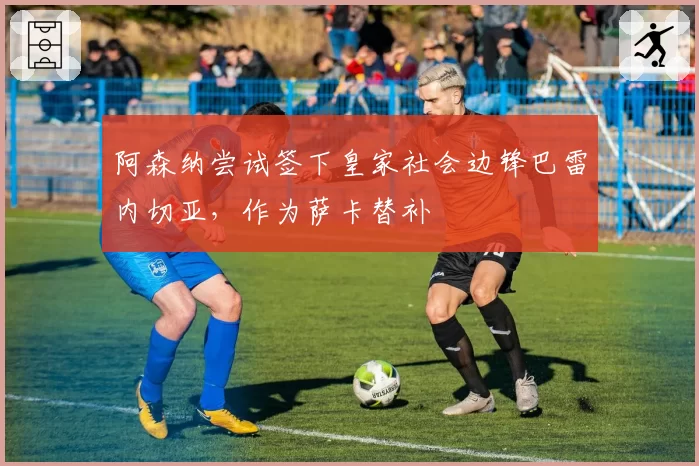 阿森纳尝试签下皇家社会边锋巴雷内切亚,作为萨卡替补