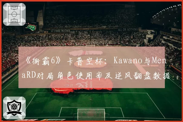 《街霸6》卡普空杯：Kawano与MenaRD对局角色使用率及逆风翻盘数据统计