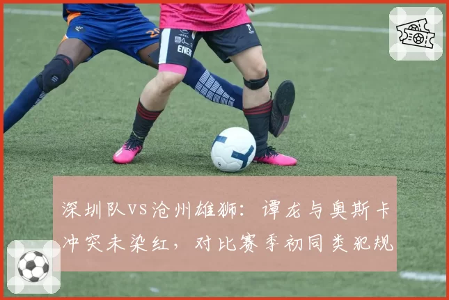 深圳队vs沧州雄狮:谭龙与奥斯卡冲突未染红,对比赛季初同类犯规均被罚下形成反差