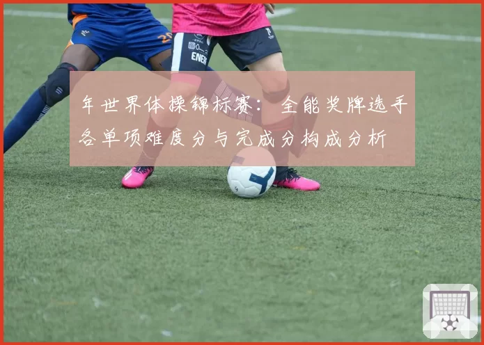 年世界体操锦标赛：全能奖牌选手各单项难度分与完成分构成分析