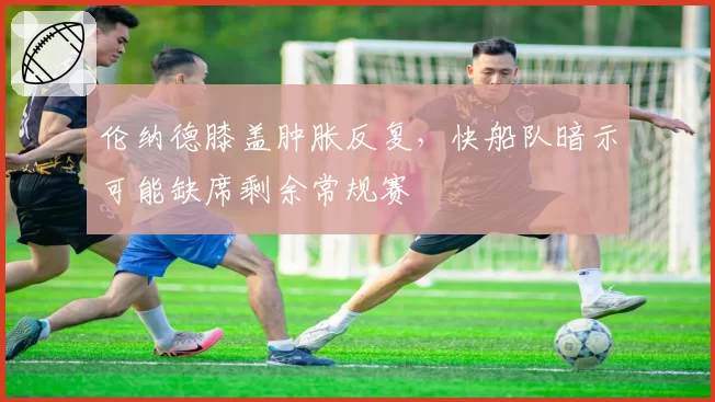 伦纳德膝盖肿胀反复,快船队暗示可能缺席剩余常规赛