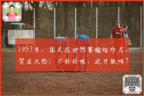 1957年,国足在世预赛输给印尼,贺龙大怒:不好好练,还开饭吗?