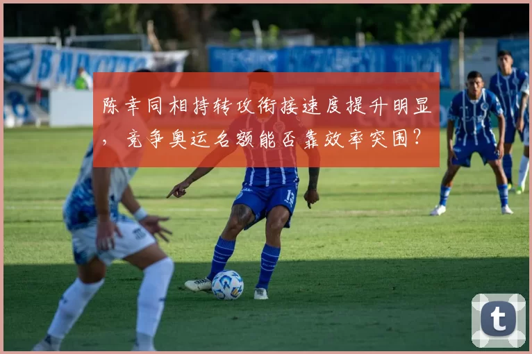 陈幸同相持转攻衔接速度提升明显，竞争奥运名额能否靠效率突围？